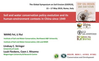 Soil and water conservation policy evolution and its
human-environment contexts in China since 1949
The Global Symposium on Soil Erosion (GSER19),
15 – 17 May 2019, Rome, Italy
WANG Fei, Li Rui
Institute of Soil and Water Conservation, Northwest A&F University
Institute of Soil and Water Conservation, CAS and MWR
Lindsay C. Stringer
University of Leeds
Luuk Fleskens, Coen J. Ritsema
Wageningen University & Research Centre
 