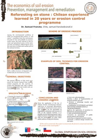Reforesting on stone : Chilean experience
learned in 20 years or erosion control
programme
Dr. Samuel Francke, Chile, samuel.francke@conaf.cl
INTRODUCTION
Among the environmental problems of
Chile it is recognized that erosion, or "soil
cancer", constitutes from the environmen-
tal point of view and probably in socioeco-
nomic terms, the most relevant in the fo-
restry and agricultural sector. At the natio-
nal level, according to official figures 2010,
the total area of eroded soils reaches 50% of
the national territory.
Half a million hectares of degraded and
eroded soils are recovered in 20 years.
GENERAL OBJECTIVES
The general objective of this work is to
rescue the lessons learned from erosion
control programs for the recovery of
eroded and degraded soils. half a million
hectares of degraded and eroded soils are
recovered in 20 years.
SPECIFIC OBJECTIVE
1. Examine the impacts of programs of
recovery of degraded soils for the
erosion control.
2. Extract lessons learned for countries
with soil erosion and rural poverty.
3. Share this challenging experience
Fig. 2. Integrated gully soil erosion
treatment.
SCHEME OF EROSIVE PROCESS
RAIN INTENSITY
TYPE OF COVERAGE
TYPE OF SOIL
SOIL INFILTRATION
EROSION
EXAMPLES OF SOIL TECHNICS FOR EROSION
CONTROL
Sack Wall Checks Dam
Gabions Infiltration Ditches
CONCLUSION AND
LESSONS LEARNED
1. From the application of the law of
Chilean forestry development between
1996-2015, to encourage afforestation,
especially by small forest owners and of
that necessary for the prevention of
degradation, protection and recovery of
soils of the national territory, it is
possible Get the following lessons: half a
million hectares of degraded and eroded
soils are recovered in 20 years. Have
public policies of long term horizon.
*If the soil is conserved, the water is conserved, the forest is conserved and also
the people in the countryside.*
2. Carry out a planning phase.
Develop a phase of implementation of
technical standar and cost.
3. Promote a technology transfer and
dissemination.
4. Combination of COVORAGE and SOILS
AND WATER CONSERVATION of
MICROWATERSHED.
5. From the application of incentives to
payment for enviromental service.
6. SOIL ECOSYSTEM SERVICE.
7.Conceive an associativity of public
private policies and research.
8.Develop an integrated incentive system.
9.Promote a cultural change towards soil
and water.
 