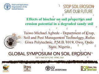 Effects of biochar on soil properties and
erosion potential in a degraded sandy soil
Taiwo Michael Agbede - Department of Crop,
Soil and Pest Management Technology, Rufus
Giwa Polytechnic, P.M.B. 1019, Owo, Ondo
State, Nigeria
1
 