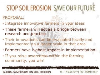 8
•Farmers Participation
•Farmers are innovative!
•Multi Stakeholder approach
PROPOSAL:
• Integrate innovative farmers in your ideas
• These farmers will act as a bridge between
research and practice
• Their innovations can be evaluated locally and
implemented on a larger scale in that area
• Farmers have highest impact in implementation!
• If you raise awareness within the farming
community, you win!
 