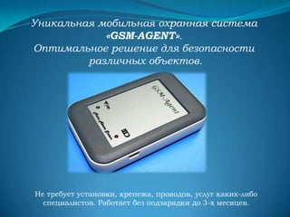 Уникальная мобильная охранная система
«GSM-AGENT».
Оптимальное решение для безопасности
различных объектов.

Не требует установки, крепежа, проводов, услуг каких-либо
специалистов. Работает без подзарядки до 3-х месяцев.

 