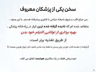 5
‫معروف‬‫پزشکان‬‫از‬‫یکی‬‫سخن‬
، ‫وجود‬ ‫این‬ ‫با‬ .‫هستم‬ ‫پیشرفته‬ ‫فناوری‬ ‫با‬ ‫جراحی‬ ‫شیفته‬ ‫عروق‬ ‫و‬ ‫قلب‬ ‫جراح‬ ‫من‬
‫که‬ ‫ام‬ ‫شده‬ ‫متقاعد‬
‫ترین‬ ‫شده‬ ‫گرفته‬ ‫نادیده‬
، ‫پزشکی‬ ‫زرادخانه‬ ‫در‬ ‫ابزار‬
‫بدن‬ ‫خود‬ ‫التیام‬ ‫توانایی‬ ‫از‬ ‫برداری‬ ‫بهره‬
.‫است‬ ‫برتر‬ ‫تغذیه‬ ‫طریق‬ ‫از‬
(
‫صفحه‬ ‫فورمن‬ ‫جوئل‬ ‫دکتر‬ ‫تالیف‬ ‫ماندن‬ ‫زنده‬ ‫فقط‬ ‫نه‬ ‫زیستن‬ ‫برای‬ ‫خوردن‬ ‫کتاب‬ ‫مقدمه‬ ‫از‬ ‫برگرفته‬
۱۱
)
‫مکانیزم‬ ‫یک‬ ‫در‬ ‫فقط‬ ‫خوددرمانی‬
‫هوشمند‬
.‫افتد‬ ‫می‬ ‫اتفاق‬
 