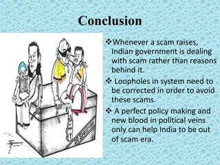 Conclusion
Whenever a scam raises,
Indian government is dealing
with scam rather than reasons
behind it.
 Loopholes in system need to
be corrected in order to avoid
these scams.
 A perfect policy making and
new blood in political veins
only can help India to be out
of scam era.
 