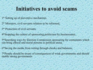 Initiatives to avoid scams
1* Setting up of preventive mechanism.
2* Ministers, civil servants relation to be reformed.
3* Protection of civil servants.
4*Stopping the culture of sponsoring politicians by businessmen.
5*Searching ways by Election Commission sponsoring for contestants which
can bring ethical and moral persons to political arena.
6*Saving the media from rotting through checks and balances.
7*People should be aware of consequences of weak governments and should
enable strong governments
 