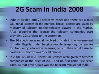 2G Scam in India 2008
• India is divided into 22 telecoms zones and there are a total
281 zonal licenses in the market. These licenses are given by
Ministry of telecom to the telecom players in the market.
After acquiring the license the telecom companies start
providing 2G services to the customers.
• The 2G spectrum scandal involved officials in the government
of India illegally undercharging mobile telephony companies
for frequency allocation licenses, which they would use to
create 2G subscriptions for cell phones
• In 2008, 122 new 2G spectrum licenses were given to telecom
companies at the price of 2001 and on first come first serve
basis. At that time A.Raja was the telecom minister of India.
 
