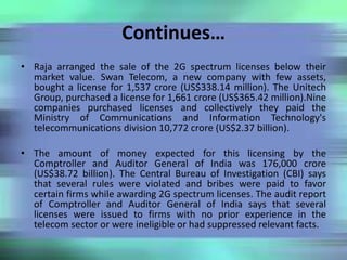 Continues…
• Raja arranged the sale of the 2G spectrum licenses below their
market value. Swan Telecom, a new company with few assets,
bought a license for 1,537 crore (US$338.14 million). The Unitech
Group, purchased a license for 1,661 crore (US$365.42 million).Nine
companies purchased licenses and collectively they paid the
Ministry of Communications and Information Technology's
telecommunications division 10,772 crore (US$2.37 billion).
• The amount of money expected for this licensing by the
Comptroller and Auditor General of India was 176,000 crore
(US$38.72 billion). The Central Bureau of Investigation (CBI) says
that several rules were violated and bribes were paid to favor
certain firms while awarding 2G spectrum licenses. The audit report
of Comptroller and Auditor General of India says that several
licenses were issued to firms with no prior experience in the
telecom sector or were ineligible or had suppressed relevant facts.
 