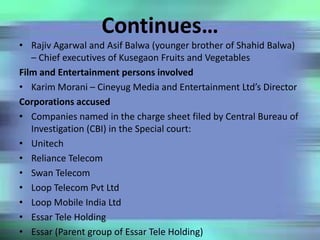 Continues…
• Rajiv Agarwal and Asif Balwa (younger brother of Shahid Balwa)
– Chief executives of Kusegaon Fruits and Vegetables
Film and Entertainment persons involved
• Karim Morani – Cineyug Media and Entertainment Ltd’s Director
Corporations accused
• Companies named in the charge sheet filed by Central Bureau of
Investigation (CBI) in the Special court:
• Unitech
• Reliance Telecom
• Swan Telecom
• Loop Telecom Pvt Ltd
• Loop Mobile India Ltd
• Essar Tele Holding
• Essar (Parent group of Essar Tele Holding)
 