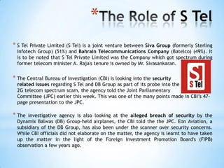 *                                       S Tel
* S Tel Private Limited (S Tel) is a joint venture
                                                 between Siva Group (formerly Sterling
  Infotech Group) (51%) and Bahrain Telecommunications Company (Batelco) (49%). It
  is to be noted that S Tel Private Limited was the Company which got spectrum during
  former telecom minister A. Raja's tenure is owned by Mr. Sivasankaran.


* The Central Bureau of Investigation (CBI) is looking into the security
  related issues regarding S Tel and DB Group as part of its probe into the
  2G telecom spectrum scam, the agency told the Joint Parliamentary
  Committee (JPC) earlier this week. This was one of the many points made in CBI‘s 47-
  page presentation to the JPC.

* The  investigative agency is also looking at the alleged breach of security by the
  Dynamix Balwas (DB) Group-held airplanes, the CBI told the the JPC. Eon Aviation, a
  subsidiary of the DB Group, has also been under the scanner over security concerns.
  While CBI officials did not elaborate on the matter, the agency is learnt to have taken
  up the matter in the light of the Foreign Investment Promotion Board's (FIPB)
  observation a few years ago.
 