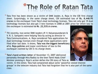 *
* Tatafirst has been shown as a victim of DMK leader, A. Raja in the CBI first charge
 sheet. Surprisingly, in the same charge sheet, CBI estimated loss of Rs. 8,448.95
 crores to the exchequer from Tata‘s dual technology licenses. Tata not only got 19 dual
 technology licenses but also got 3 new licenses in 2008 at 2001 price for which loss to
 the exchequer is estimated to Rs .22,535.6 crores.


* Till recently, two senior DMK leaders (P. V. Kalyanasundaram &
 V. R. S. Sampath) were helping Tata by acting as director in
 Tata Communications. A. Raja considered Tata applications for
 dual technology licenses even though these applications were
 filed after last date. It shows, Tata was the biggest beneficiary
 of A. Raja policies and major contributor of loss to the
 exchequer claimed by CBI in its charge sheet.

* Tata’s hand-written letter of November 13, 2007 (delivered
  personally through Nira Radia) to the then Tamil Nadu Chief
  Minister praising A. Raja‘s action defies the CBI story of Tata as
  victim. In this letter, Tata had complained about some ‗powerful vested interest
  groups‘ in the telecom industry but Tata had forgotten that he is also part of the same
  class.
 