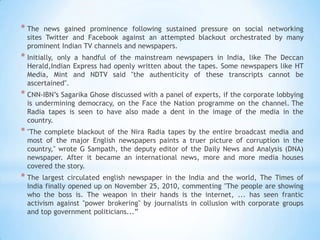 * The   news gained prominence following sustained pressure on social networking
  sites Twitter and Facebook against an attempted blackout orchestrated by many
  prominent Indian TV channels and newspapers.
* Initially,
           only a handful of the mainstream newspapers in India, like The Deccan
  Herald,Indian Express had openly written about the tapes. Some newspapers like HT
  Media, Mint and NDTV said "the authenticity of these transcripts cannot be
  ascertained".
* CNN-IBN‘s Sagarika Ghose discussed with a panel of experts, if the corporate lobbying
  is undermining democracy, on the Face the Nation programme on the channel. The
  Radia tapes is seen to have also made a dent in the image of the media in the
  country.
* "The complete blackout of the Nira Radia tapes by the entire broadcast media and
  most of the major English newspapers paints a truer picture of corruption in the
  country," wrote G Sampath, the deputy editor of the Daily News and Analysis (DNA)
  newspaper. After it became an international news, more and more media houses
  covered the story.
* The  largest circulated english newspaper in the India and the world, The Times of
  India finally opened up on November 25, 2010, commenting "The people are showing
  who the boss is. The weapon in their hands is the internet, ... has seen frantic
  activism against "power brokering" by journalists in collusion with corporate groups
  and top government politicians...‖
 