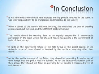 *
* Itwas the media who should have exposed the big people involved in the scam. It
  was their responsibility to be transparent and impartial to the society.


* When it comes to the issue of National Security, the media had the onus of creating
  awareness about the scam and the different parties involved.


* The   media should be treating Tata as an equally responsible & accountable
  participant in the scam which has cheated honest tax-payers & the government of
  India of their money.


* In spite of the benevolent nature of the Tata Group or the global appeal of the
  Ambanis, none of them should be treated by the media as anything other than
  frauds.


* As for the media strategy of the Tatas, they should be promoting & marketing all
  their forays into the public welfare domain. As for the telecommunication part of
  their group, they should just focus on providing better service & increased levels of
  maintenance.
 