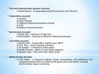 * Film and Entertainment persons involved:
         1) Karim Morani - Cineyug Media and Entertainment Ltd‘s Director

* Corporations accused:
         1) Unitech
         2) Swan Telecom
         3) Videocon Telecommunications Limited
         4) S Tel
         5) Reliance Communications

* Businessmen accused:
         1) Ratan Tata – Chairman of Tata Sons
         2) Anil Ambani – Chairman of Reliance Telecommunications

* Journalists accused:
         1) Barkha Dutt - Group editor, English news, NDTV
         2) M.K. Venu - senior business journalist
         3) Vir Sanghvi - a Hindustan Times editor
         4) Prabhu Chawla - editor of India Today magazine
         5) Shankar Aiyar - then with India Today Group

* Media persons accused:
         1) Nira Radia - a corporate lobbyist whose conversations with politicians and
            corporate entities were recorded by the government and leaked, creating
            the Nira Radia Tapes Controversy
 