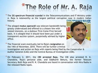 *
* The 2G spectrum financial scandal in the Telecommunications and IT Ministry under
  A. Raja is noteworthy as the largest political corruption case in modern Indian
  history.

* The alleged modus operandi was telecom bandwidth being
  grossly undervalued and offered to a chosen few with
  vested interests, on a dubious 'First-Come-First-Served'
  basis. It is alleged that it should have been put under a
  transparent auction system, purportedly advised by higher
  office.

* The financial scam eventually led to Raja's resignation on
 the 14th of November, 2010. There will be further criminal
 investigation and action on Raja with reports being filed by the Comptroller &
 Auditor General (CAG) and the Central Bureau of Investigation (CBI).

* On   February 2, 2011, the CBI arrested Raja. The CBI also arrested R. K.
  Chandolia, Raja's personal aide, and Siddharth Behura, the former Telecom
  Secretary. Both Raja and R. K. Chandolia are heard in conversation with Nira Radia in
  the released Radia tapes.
 