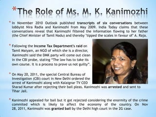 *
* In November 2010 Outlook published transcripts of six conversations between
  lobbyist Nira Radia and Kanimozhi from May 2009. India Today claims that these
  conversations reveal that Kanimozhi filtered the information flowing to her father
  (the Chief Minister of Tamil Nadu) and thereby "tipped the scales in favour of" A. Raja.


* Following the Income Tax Department's raid on
  Tamil Maiyam, an NGO of which she is a director,
  Kanimozhi said the DMK party will come out clean
  in the CBI probe, stating ―The law has to take its
  own course. It is a process to prove us not guilty‖.

* On May 20, 2011, the special Central Bureau of
  Investigation (CBI) court in New Delhi ordered the
  arrest of Kanimozhi along with Kalaignar TV CEO
  Sharad Kumar after rejecting their bail pleas. Kanimozhi was arrested and sent to
  Tihar Jail.

* Kanimozhi appealed for bail but it got rejected considering the enormity of the crime
  commited which is likely to affect the economy of the country. On Nov
  28, 2011, Kanimozhi was granted bail by the Delhi high court in the 2G case.
 