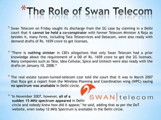 *
* Swan Telecom on Friday sought its discharge from the 2G case by claiming in a Delhi
 court that it cannot be held a co-conspirator with former Telecom Minister A Raja as
 besides it, many firms, including Tata Teleservices and Datacom, were also ready with
 demand drafts of Rs. 1659 crore to get licenses.


* "There is nothing sinister in CBI's allegations that only Swan Telecom had a prior
 knowledge about the requirement of a DD of Rs. 1659 crore to get the 2G licenses.
 Many companies such as Tata, Idea Cellular, Spice and Unitech were also ready with the
 drafts on January 10, 2008.―


* The real estate tycoon-turned-telecom czar told the court that it was in March 2007
 that Raja got a report from the Wireless Planning and Coordination wing (WPC) saying
 no spectrum was available in Delhi circle.


* "In November 2007, however, all of a
  sudden 15 MHz spectrum appeared in Delhi
  circle and nobody knew how did it appear," he said, adding that as per the DoT
  website, even today 12 MHz Spectrum is available in the Delhi circle.
 