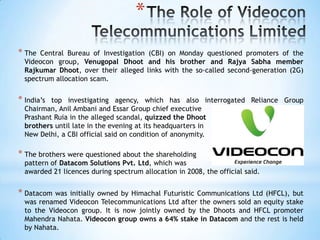 *
* The  Central Bureau of Investigation (CBI) on Monday questioned promoters of the
  Videocon group, Venugopal Dhoot and his brother and Rajya Sabha member
  Rajkumar Dhoot, over their alleged links with the so-called second-generation (2G)
  spectrum allocation scam.


* India‘s top investigating agency, which has also interrogated Reliance Group
  Chairman, Anil Ambani and Essar Group chief executive
  Prashant Ruia in the alleged scandal, quizzed the Dhoot
  brothers until late in the evening at its headquarters in
  New Delhi, a CBI official said on condition of anonymity.

* The brothers were questioned about the shareholding
  pattern of Datacom Solutions Pvt. Ltd, which was
  awarded 21 licences during spectrum allocation in 2008, the official said.


* Datacom  was initially owned by Himachal Futuristic Communications Ltd (HFCL), but
  was renamed Videocon Telecommunications Ltd after the owners sold an equity stake
  to the Videocon group. It is now jointly owned by the Dhoots and HFCL promoter
  Mahendra Nahata. Videocon group owns a 64% stake in Datacom and the rest is held
  by Nahata.
 