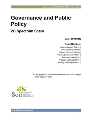 Governance and Public Policy - 2G Spectrum Scam




Governance and Public
Policy
2G Spectrum Scam

                                                                   Date: 29/04/2012

                                                                    Team Members:
                                                             Sahiba Sanan (HRLP029)
                                                              Monika Sahni (HRLP022)
                                                            Raman Girdhar (HRLP033)
                                                         Pratibha Sangwan (HRLP012)
                                                               Pradeepan N (MLP020)
                                                            Prasoon Malviya (MLP017)
                                                          Anurag Kanoongo (MLP015)




                           ►This paper is a brief representation of facts and analysis
                                of 2G spectrum scam




School Of Inspired Leadership                                                         1
 