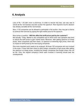 2G Spectrum Scam




  6. Analysis


   Loss of Rs. 1.76 lakh crore is enormous. In order to recover this loss, one way was to
   cancel all the 122 licenses and then auction the spectrum. Now Supreme Court’s decision
   has already cancelled all the 122 licenses.
   Now, if 122 companies can be allowed to participate in the auction, they may get a chance
   to continue their services by paying the right market price for the spectrum.

   Now comes a question - Will this affect the tariff prices paid by the customer?
   Not actually. Today, Market is very competitive due to which even new operators also tend
   to reduce the tariff prices to gain market share. Moreover, after getting spectrum at cheap
   prices, when companies sold their share / or spectrum at extremely high prices, there was
   no impact on tariff prices by the new buying companies.
   One more important point needs to be analyzed. All those 122 companies who are involved
   in the scam, if have sold their share to other foreign companies at high prices after getting
   the spectrum at cheap prices, troubling the foreign companies that bought share may not
   be fair. Only, the original company’s which were involved in licensing should bear the
   consequences.




Governance and Public Policy                                                                11
 