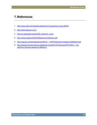 2G Spectrum Scam




  7. References


  1. http://www.ndtv.com/article/india/what-is-2g-spectrum-scam-66418

  2. http://www.2gscam.co.in/

  3. http://en.wikipedia.org/wiki/2G_spectrum_scam

  4. http://wosy.org/docs/2G%20Spectrum%20Scam.pdf

  5. http://cag.gov.in/html/reports/civil/2010-1_19PA/Telecommunication%20Report.pdf
  6. http://articles.economictimes.indiatimes.com/2012-02-02/news/31017253_1_2g-
     spectrum-licences-spectrum-efficiency




Governance and Public Policy                                                           12
 