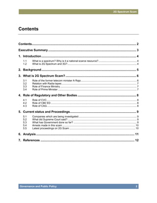2G Spectrum Scam




Contents


Contents ......................................................................................................................... 2
Executive Summary ...................................................................................................... 3
1. Introduction .............................................................................................................. 4
     1.1       What is a spectrum? Why is it a national scarce resource? ...................................................... 4
     1.2       What is 2G Spectrum and 3G?.................................................................................................. 4

2. Background .............................................................................................................. 5
3. What is 2G Spectrum Scam? .................................................................................. 6
     3.1       Role of the former telecom minister A Raja ............................................................................... 6
     3.2       Relation with Radia tapes .......................................................................................................... 7
     3.3       Role of Finance Ministry ............................................................................................................ 7
     3.4       Role of Prime Minister ............................................................................................................... 7

4. Role of Regulatory and Other Bodies .................................................................... 8
     4.1       Role of CVC ............................................................................................................................... 8
     4.2       Role of CBI/ ED ......................................................................................................................... 8
     4.3       Role of CAG............................................................................................................................... 8

5. Current status and Proceedings............................................................................. 9
     5.1       Companies which are being investigated .................................................................................. 9
     5.2       What did Supreme Court said? ................................................................................................. 9
     5.3       What has Government done so far? ......................................................................................... 9
     5.4       Arrests made in this scam ....................................................................................................... 10
     5.5       Latest proceedings on 2G Scam ............................................................................................. 10

6. Analysis .................................................................................................................. 11
7. References ............................................................................................................. 12




 Governance and Public Policy                                                                                                                           2
 