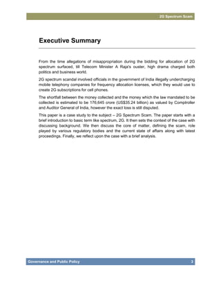 2G Spectrum Scam




     Executive Summary


     From the time allegations of misappropriation during the bidding for allocation of 2G
     spectrum surfaced, till Telecom Minister A Raja's ouster, high drama charged both
     politics and business world.
     2G spectrum scandal involved officials in the government of India illegally undercharging
     mobile telephony companies for frequency allocation licenses, which they would use to
     create 2G subscriptions for cell phones.
     The shortfall between the money collected and the money which the law mandated to be
     collected is estimated to be 176,645 crore (US$35.24 billion) as valued by Comptroller
     and Auditor General of India, however the exact loss is still disputed.
     This paper is a case study to the subject – 2G Spectrum Scam. The paper starts with a
     brief introduction to basic term like spectrum, 2G. It then sets the context of the case with
     discussing background. We then discuss the core of matter, defining the scam, role
     played by various regulatory bodies and the current state of affairs along with latest
     proceedings. Finally, we reflect upon the case with a brief analysis.




Governance and Public Policy                                                                   3
 