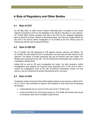 2G Spectrum Scam




  4. Role of Regulatory and Other Bodies


  4.1       Role of CVC

   On 4th May 2009, an NGO named Telecom Watchdog filed a complaint to the Central
   Vigilance Commission (CVC) on the illegalities in the spectrum allocation to Loop Telecom.
   On 19 May 2009, another complaint was filed to the CVC by Arun Agarwal, highlighting
   grant of spectrum to Swan Telecom at throwaway prices. The case was initially referred by
   the CVC to the CBI for further investigation on 12.10.2009 as the DoT officers were not
   forthcoming with the right answers/information.


  4.2       Role of CBI/ ED

   On 21.10.2009, the CBI registered an FIR against unknown persons and officials. On
   22.10.2009, the CBI raided the DoT’s headquarter and took away the files relevant to 2G
   spectrum. The offices of private companies who got the licenses were also raided. The
   officials were questioned by the CBI. The ED (Enforcement Directorate) also carried out its
   investigation independently.
   Initially CBI as well as ED were investigating the matter, but after sometime, further
   investigations were stopped and Supreme Court appointed CVC in Feb 2012 to help it
   monitor the investigations done by the CBI, Enforcement Directorate, Income Tax and
   others in view of involvement of several influential persons in the scam.


  4.3       Role of CAG

   Comptroller Auditor General of India (CAG) started auditing of new licenses in March 2010.
   On 8.11.2010, CAG submitted it’s report to the President of India which had the following
   two findings:
           It estimated the loss on account of 2G scam as Rs 1.76 lakh crore.
           It also found that of the 122 licenses issued on 10.01.2008, 85 licenses were issued
            to companies which were not eligible to get licenses.




Governance and Public Policy                                                                 8
 
