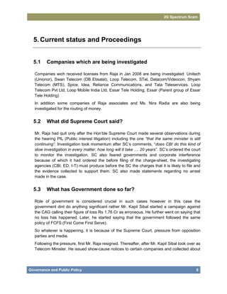 2G Spectrum Scam




  5. Current status and Proceedings


  5.1     Companies which are being investigated

   Companies wich received licenses from Raja in Jan 2008 are being investigated: Unitech
   (Unionor), Swan Telecom (DB Etisalat), Loop Telecom, STel, Datacom/Videocon, Shyam
   Telecom (MTS), Spice, Idea, Reliance Communications, and Tata Teleservices. Loop
   Telecom Pvt Ltd, Loop Mobile India Ltd, Essar Tele Holding, Essar (Parent group of Essar
   Tele Holding)
   In addition some companies of Raja associates and Ms. Nira Radia are also being
   investigated for the routing of money.


  5.2     What did Supreme Court said?

   Mr. Raja had quit only after the Hon’ble Supreme Court made several observations during
   the hearing PIL (Public interest litigation) including the one “that the same minister is still
   continuing”. Investigation took momentum after SC’s comments, “does CBI do this kind of
   slow investigation in every matter, how long will it take .... 20 years”. SC’s ordered the court
   to monitor the investigation. SC also feared governments and corporate interference
   because of which it had ordered the before filing of the charge-sheet, the investigating
   agencies (CBI, ED, I-T) must produce before the SC the charges that it is likely to file and
   the evidence collected to support them. SC also made statements regarding no arrest
   made in the case.


  5.3     What has Government done so far?

   Role of government is considered crucial in such cases however in this case the
   government dint do anything significant rather Mr. Kapil Sibal started a campaign against
   the CAG calling their figure of loss Rs 1.76 Cr as erroneous. He further went on saying that
   no loss has happened. Later, he started saying that the government followed the same
   policy of FCFS (First Come First Serve).
   So whatever is happening, it is because of the Supreme Court, pressure from opposition
   parties and media.
   Following the pressure, first Mr. Raja resigned. Thereafter, after Mr. Kapil Sibal took over as
   Telecom Minister. He issued show-cause notices to certain companies and collected about




Governance and Public Policy                                                                    9
 