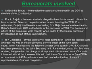 Bureaucrats involved
 Siddhartha Behura - former telecom secretary who served in the DOT at
the time of the 2G allocation.
 Pradip Baijal - a bureaucrat who is alleged to have implemented policies that
favored certain Telecom companies when he was heading the TRAI. Post
retirement, Baijal joined Noesis, a consulting firm. Raja has made references to
Baijal's decisions in 2003 as the basis for his decisions in 2008. The houses and
offices of the bureaucrat were recently when raided by the Central Bureau of
Investigation as part of their investigations.
 R K Chandolia - private secretary of Raja during UPA-I when the licences were
awarded. He was an Indian Economic Service officer of the 1984 batch
cadre. When Raja became the Telecom Minister once again in UPA-II, Chandolia
had been promoted to the Joint Secretary rank. Raja re-designated him Economic
Adviser, that gave him the charge of all important policy-related work. Chandolia
interacted with all the licensees. It is said that it was Chandolia who, from DDG-
access services A K Srivastava's room, had handed out letters of intent to
representatives of various companies
 