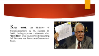 Kapil Sibal, the Minister of
Communications & IT, claimed in
2011, during a press conference, that
"zero loss" was caused by distributing
2G licenses on first-come-first-served
basis.
 