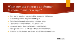 What are the charges on former
telecom minister a raja?
 Entry fee for spectrum licenses in 2008 pegged at 2001 prices.
 Rules changed after the game had begun.
 Cut-off date for applications advanced by a week.
 Licenses issued on a first-come-first-served basis.
 No proper auction process followed, no bids invited.
 Raja ignored advice of TRAI, Law Ministry, Finance Ministry.
 TRAI had recommended auctioning of spectrum at market rates.
NDTV.com
 