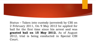 Status – Taken into custody (arrested) by CBI on
2 February 2011, On 9 May 2012 he applied for
bail for the first time since his arrest and was
granted bail on 15 May 2012. As of August
2012, trial is being conducted in Special CBI
Court.
 
