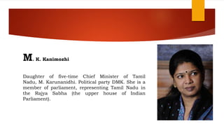 M. K. Kanimozhi
Daughter of five-time Chief Minister of Tamil
Nadu, M. Karunanidhi. Political party DMK. She is a
member of parliament, representing Tamil Nadu in
the Rajya Sabha (the upper house of Indian
Parliament).
 