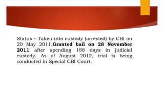 Status – Taken into custody (arrested) by CBI on
20 May 2011.Granted bail on 28 November
2011 after spending 188 days in judicial
custody. As of August 2012, trial is being
conducted in Special CBI Court.
 