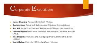 Corporate Executives
 Sanjay Chandra Former MD, Unitech Wireless
 Gautam Doshi Group MD, Reliance Anil Dhirubhai Ambani Group
 Hari Nair Senior vice-president, Reliance Anil Dhirubhai Ambani Group
 Surendra Pipara Senior vice- President, Reliance Anil Dhirubhai Ambani
Group.
 Vinod Goenka Promoter and managing director, DB Realty & Swan
Telecom
 Shahid Balwa Promoter, DB Realty & Swan Telecom
 