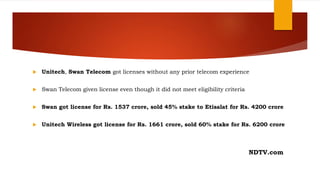  Unitech, Swan Telecom got licenses without any prior telecom experience
 Swan Telecom given license even though it did not meet eligibility criteria
 Swan got license for Rs. 1537 crore, sold 45% stake to Etisalat for Rs. 4200 crore
 Unitech Wireless got license for Rs. 1661 crore, sold 60% stake for Rs. 6200 crore
NDTV.com
 