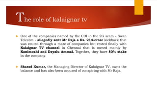 The role of kalaignar tv
 One of the companies named by the CBI in the 2G scam - Swan
Telecom - allegedly sent Mr Raja a Rs. 214-crore kickback that
was routed through a maze of companies but rested finally with
Kalaignar TV channel in Chennai that is owned mainly by
Kanimozhi and Dayalu Ammal. Together, they have 80% stake
in the company.
 Sharad Kumar, the Managing Director of Kalaignar TV, owns the
balance and has also been accused of conspiring with Mr Raja.
 