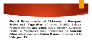 Shahid Balwa transferred 214-crore to Kusegaon
Fruits and Vegetables of which Shahid Balwa's
younger brother Asif Balwa was a director. Kusegaon
Fruits & Vegetables then transferred to Cineyug
Films whose promoter Karim Morani transferred it to
Kalaignar TV.
 