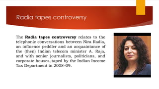 Radia tapes controversy
The Radia tapes controversy relates to the
telephonic conversations between Nira Radia,
an influence peddler and an acquaintance of
the (then) Indian telecom minister A. Raja,
and with senior journalists, politicians, and
corporate houses, taped by the Indian Income
Tax Department in 2008–09.
 