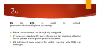 2G
2G (or 2-G) is short for second-
generation wireless telephone technology.
 Phone conversations can be digitally encrypted.
 Systems are significantly more efficient on the spectrum allowing
for far greater mobile phone penetration levels.
 2G introduced data services for mobile, starting with SMS text
messages.
 