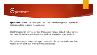 Spectrum
spectrum refers to the part of the electromagnetic spectrum
corresponding to radio frequencies.
Electromagnetic waves in this frequency range, called radio waves,
are used for radio communication and various other applications.
So, private players use this spectrum and charge subscription from
mobile users and this way they makes money.
 