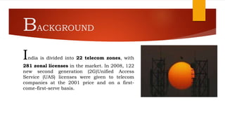 BACKGROUND
India is divided into 22 telecom zones, with
281 zonal licenses in the market. In 2008, 122
new second generation (2G)Unified Access
Service (UAS) licenses were given to telecom
companies at the 2001 price and on a first-
come-first-serve basis.
 