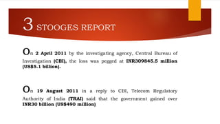 3STOOGES REPORT
on 2 April 2011 by the investigating agency, Central Bureau of
Investigation (CBI), the loss was pegged at INR309845.5 million
(US$5.1 billion).
on 19 August 2011 in a reply to CBI, Telecom Regulatory
Authority of India (TRAI) said that the government gained over
INR30 billion (US$490 million)
 