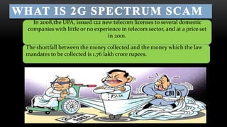 • 
In 2008,the UPA, issued 122 new telecom licenses to several domestic 
companies with little or no experience in telecom sector, and at a price set 
in 2001. 
The shortfall between the money collected and the money which the law 
mandates to be collected is 1.76 lakh crore rupees. 
 