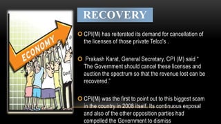 RECOVERY
 CPI(M) has reiterated its demand for cancellation of
the licenses of those private Telco's .
 Prakash Karat, General Secretary, CPI (M) said “
The Government should cancel these licenses and
auction the spectrum so that the revenue lost can be
recovered.”
 CPI(M) was the first to point out to this biggest scam
in the country in 2008 itself. Its continuous exposal
and also of the other opposition parties had
compelled the Government to dismiss
 