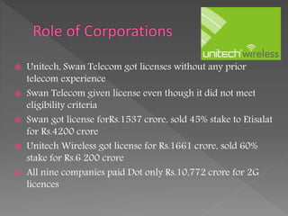  Unitech, Swan Telecom got licenses without any prior
telecom experience
 Swan Telecom given license even though it did not meet
eligibility criteria
 Swan got license forRs.1537 crore, sold 45% stake to Etisalat
for Rs.4200 crore
 Unitech Wireless got license for Rs.1661 crore, sold 60%
stake for Rs.6 200 crore
 All nine companies paid Dot only Rs.10,772 crore for 2G
licences
 