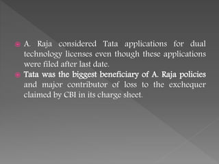  A. Raja considered Tata applications for dual
technology licenses even though these applications
were filed after last date.
 Tata was the biggest beneficiary of A. Raja policies
and major contributor of loss to the exchequer
claimed by CBI in its charge sheet.
 