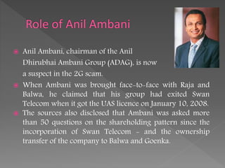  Anil Ambani, chairman of the Anil
Dhirubhai Ambani Group (ADAG), is now
a suspect in the 2G scam.
 When Ambani was brought face-to-face with Raja and
Balwa, he claimed that his group had exited Swan
Telecom when it got the UAS licence on January 10, 2008.
 The sources also disclosed that Ambani was asked more
than 50 questions on the shareholding pattern since the
incorporation of Swan Telecom - and the ownership
transfer of the company to Balwa and Goenka.
 