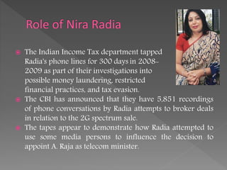  The Indian Income Tax department tapped
Radia's phone lines for 300 days in 2008-
2009 as part of their investigations into
possible money laundering, restricted
financial practices, and tax evasion.
 The CBI has announced that they have 5,851 recordings
of phone conversations by Radia attempts to broker deals
in relation to the 2G spectrum sale.
 The tapes appear to demonstrate how Radia attempted to
use some media persons to influence the decision to
appoint A. Raja as telecom minister.
 