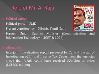  Political career :
 Political party - DMK
 Present constituency - Nilgiris, Tamil Nadu
 Former Union Cabinet Minister (Communication and
Information Technology – 2007 & 2009)
 Allegation:
 In a joint investigation report prepared by Central Bureau of
Investigation (CBI) and Income Tax Department the agencies
allege that A.Raja could have received 30billion as bribe.
(US$500 million)
 