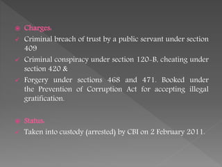  Charges:
 Criminal breach of trust by a public servant under section
409
 Criminal conspiracy under section 120-B, cheating under
section 420 &
 Forgery under sections 468 and 471. Booked under
the Prevention of Corruption Act for accepting illegal
gratification.
 Status:
 Taken into custody (arrested) by CBI on 2 February 2011.
 